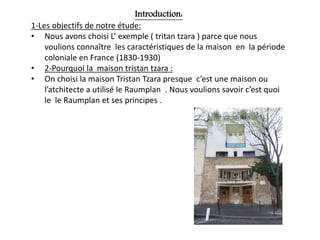 Introduction:
1-Les objectifs de notre étude:
• Nous avons choisi L’ exemple ( tritan tzara ) parce que nous
voulions connaître les caractéristiques de la maison en la période
coloniale en France (1830-1930)
• 2-Pourquoi la maison tristan tzara :
• On choisi la maison Tristan Tzara presque c’est une maison ou
l’atchitecte a utilisé le Raumplan . Nous voulions savoir c’est quoi
le le Raumplan et ses principes .
 