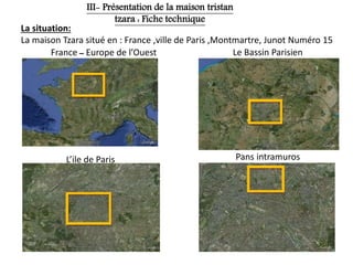La situation:
La maison Tzara situé en : France ,ville de Paris ,Montmartre, Junot Numéro 15
France ‫ــ‬ Europe de l’Ouest Le Bassin Parisien
L’ile de Paris Pans intramuros
III- Présentation de la maison tristan
tzara : Fiche technique
 