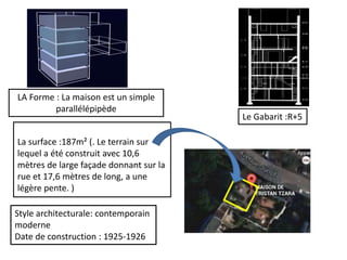 La surface :187m² (. Le terrain sur
lequel a été construit avec 10,6
mètres de large façade donnant sur la
rue et 17,6 mètres de long, a une
légère pente. )
Style architecturale: contemporain
moderne
Date de construction : 1925-1926
Le Gabarit :R+5
LA Forme : La maison est un simple
parallélépipède
 