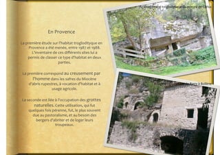 Aménagement	
  troglodytique	
  du	
  prieuré	
  de	
  Carluc	
  




                        En	
  Provence	
  

La	
  première	
  étude	
  sur	
  l'habitat	
  troglodityque	
  en	
  
        Provence	
  a	
  été	
  menée,	
  entre	
  1987	
  et	
  1988.	
  
          L'inventaire	
  de	
  ces	
  diﬀérents	
  sites	
  lui	
  a	
  
       permis	
  de	
  classer	
  ce	
  type	
  d'habitat	
  en	
  deux	
  
                                  parties.	
  	
  

 La	
  première	
  correspond	
  au	
  creusement	
  par	
  
          l'homme	
  dans	
  les	
  safres	
  du	
  Miocène	
  
        d'abris	
  rupestres,	
  à	
  vocation	
  d'habitat	
  et	
  à	
                   Village	
  troglodytique	
  de	
  Barry	
  à	
  Bollène	
  
                         usage	
  agricole.	
  

 La	
  seconde	
  est	
  liée	
  à	
  l'occupation	
  des	
  grottes	
  
           naturelles.	
  Cette	
  utilisation,	
  qui	
  fut	
  
        quelques	
  fois	
  pérenne,	
  fut,	
  le	
  plus	
  souvent	
  
          due	
  au	
  pastoralisme,	
  et	
  au	
  besoin	
  des	
  
            bergers	
  d'abriter	
  et	
  de	
  loger	
  leurs	
  
                                 troupeaux.	
  
 
