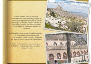 Village	
  troglodytique	
  de	
  Üçhisar	
  en	
  Cappadoce,	
  Turquie	
  




        La	
  Cappadoce	
  en	
  Turquie	
  possède	
  
     d'innombrables	
  habitations	
  troglodytiques,	
  
     ainsi	
  que	
  des	
  églises	
  troglodytiques	
  ornées	
  
     de	
  fresque	
  byzantines.	
  Le	
  Parc	
  national	
  de	
  
      Göreme	
  est	
  reconnu	
  par	
  l'Unesco	
  comme	
  
       faisant	
  partie	
  du	
  Patrimoine	
  mondial	
  de	
  
                              l'humanité.	
  

Aux	
  Pays-­‐Bas,	
  la	
  commune	
  de	
  Valkenburg	
  aan	
  
                                                                        Yanan	
  Shaanxi,	
  Chine.	
  Cité	
  troglodyte,	
  logement	
  de	
  lin	
  Biao.	
  
          de	
  Geul	
  possède	
  plusieurs	
  habitats	
  
   troglodytiques,	
  établies	
  dans	
  les	
  anciennes	
  
   carrières	
  de	
  marne,	
  notamment	
  à	
  Geulhem.	
  

 En	
  Chine	
  du	
  Nord,	
  on	
  trouve	
  de	
  nombreuses	
  
    habitations	
  troglodytiques	
  (yaodong)	
  sur	
  le	
  
                        plateau	
  de	
  Lœss.	
  
 