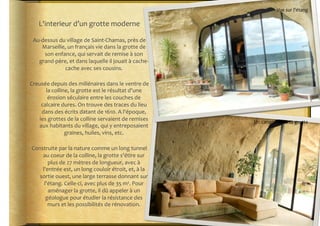 Vue	
  sur	
  l'étang	
  

     L'interieur	
  d’un	
  grotte	
  moderne	
  

 Au-­‐dessus	
  du	
  village	
  de	
  Saint-­‐Chamas,	
  près	
  de	
  
      Marseille,	
  un	
  français	
  vie	
  dans	
  la	
  grotte	
  de	
  
       son	
  enfance,	
  qui	
  servait	
  de	
  remise	
  à	
  son	
  
   grand-­‐père,	
  et	
  dans	
  laquelle	
  il	
  jouait	
  à	
  cache-­‐
                  cache	
  avec	
  ses	
  cousins.	
  

Creusée	
  depuis	
  des	
  millénaires	
  dans	
  le	
  ventre	
  de	
  
      la	
  colline,	
  la	
  grotte	
  est	
  le	
  résultat	
  d'une	
  
        érosion	
  séculaire	
  entre	
  les	
  couches	
  de	
  
    calcaire	
  dures.	
  On	
  trouve	
  des	
  traces	
  du	
  lieu	
  
    dans	
  des	
  écrits	
  datant	
  de	
  1610.	
  A	
  l'époque,	
  
   les	
  grottes	
  de	
  la	
  colline	
  servaient	
  de	
  remises	
  
                                                                                  Un	
  canapé	
  dans	
  sa	
  grotte	
  
   aux	
  habitants	
  du	
  village,	
  qui	
  y	
  entreposaient	
  
                  graines,	
  huiles,	
  vins,	
  etc.	
  	
  

 Construite	
  par	
  la	
  nature	
  comme	
  un	
  long	
  tunnel	
  
     au	
  coeur	
  de	
  la	
  colline,	
  la	
  grotte	
  s'étire	
  sur	
  
        plus	
  de	
  27	
  mètres	
  de	
  longueur,	
  avec	
  à	
  
     l'entrée	
  est,	
  un	
  long	
  couloir	
  étroit,	
  et,	
  à	
  la	
  
    sortie	
  ouest,	
  une	
  large	
  terrasse	
  donnant	
  sur	
  
      l'étang.	
  Celle-­‐ci,	
  avec	
  plus	
  de	
  35	
  m².	
  Pour	
  
        aménager	
  la	
  grotte,	
  il	
  dû	
  appeler	
  à	
  un	
  
       géologue	
  pour	
  étudier	
  la	
  résistance	
  des	
  
        murs	
  et	
  les	
  possibilités	
  de	
  rénovation.	
  	
  
 