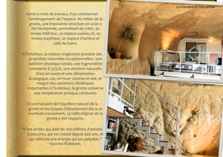 La	
  chambre	
  en	
  mezzanine	
  

    Après	
  6	
  mois	
  de	
  travaux,	
  il	
  pu	
  commencer	
  
     l'aménagement	
  de	
  l'espace.	
  Au	
  milieu	
  de	
  la	
  
      grotte,	
  une	
  imposante	
  structure	
  en	
  acier	
  a	
  
       été	
  incorporée,	
  permettant	
  de	
  créer,	
  au	
  
       niveau	
  inférieur,	
  un	
  espace	
  cuisine,	
  et,	
  au	
  
       niveau	
  supérieur,	
  un	
  espace	
  chambre	
  et	
  
                            salle	
  de	
  bains.	
  	
  

A	
  l'intérieur,	
  la	
  maison	
  troglodyte	
  possède	
  des	
  
        propriétés	
  naturelles	
  exceptionnelles	
  :	
  une	
  
        isolation	
  phonique	
  totale,	
  une	
  hygrométrie	
  
         constante	
  à	
  52/53%,	
  une	
  aération	
  naturelle	
  
             d'est	
  en	
  ouest	
  et	
  une	
  climatisation	
  
        écologique,	
  car,	
  en	
  hiver	
  comme	
  en	
  été,	
  et	
  
             malgré	
  des	
  variations	
  climatiques	
                           Des	
  étages	
  à	
  mi-­‐hauteur	
  
       importantes	
  à	
  l'extérieur,	
  la	
  grotte	
  conserve	
  
           une	
  température	
  presque	
  constante.	
  

    En	
  connaissant	
  de	
  l'équilibre	
  naturel	
  de	
  la	
  
     grotte	
  et	
  les	
  risques	
  d'éboulement	
  liés	
  à	
  un	
  
     éventuel	
  creusement,	
  	
  la	
  taille	
  originel	
  de	
  la	
  
                       grotte	
  a	
  été	
  respecte.	
  

"C'est	
  un	
  lieu	
  qui	
  date	
  de	
  200	
  millions	
  d'années	
  
   à	
  peu	
  près,	
  qui	
  est	
  creusé	
  depuis	
  400	
  ans,	
  et	
  
    qui	
  véhicule	
  une	
  énergie	
  qui	
  est	
  palpable."	
  
                          raconte	
  l'habitant.	
  	
  
 