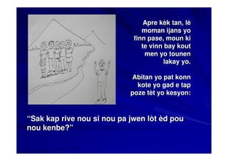 Apre kèk tan, lè
                                moman ijans yo
                             finn pase, moun ki
                                te vinn bay kout
                                 men yo tounen
                                        lakay yo.

                            Abitan yo pat konn
                              kote yo gad e tap
                            poze tèt yo kesyon:



“Sak kap rive nou si nou pa jwen lòt èd pou
nou kenbe?”
 