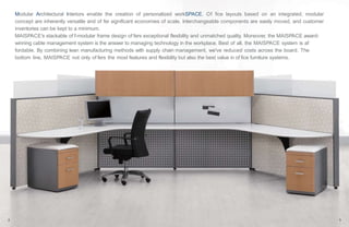 18 19
Modular Architectural Interiors enable the creation of personalized workSPACE. Of fice layouts based on an integrated, modular
concept are inherently versatile and of fer significant economies of scale. Interchangeable components are easily moved, and customer
inventories can be kept to a minimum.
MAISPACE's stackable of f-modular frame design of fers exceptional flexibility and unmatched quality. Moreover, the MAISPACE award-
winning cable management system is the answer to managing technology in the workplace. Best of all, the MAISPACE system is af
fordable. By combining lean manufacturing methods with supply chain management, we've reduced costs across the board. The
bottom line, MAISPACE not only of fers the most features and flexibility but also the best value in of fice furniture systems.
2 3
 