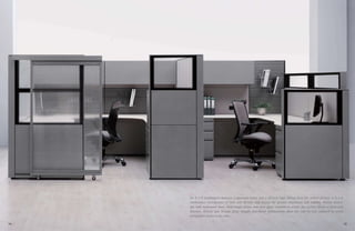 An 8 x 8 workstation features a personal tower and a 66-inch high sliding door for added privacy. A 6 x 8
workstation incorporates 57-inch and 48-inch high frames for greater interaction and visibility. Marker board,
slat wall, embossed steel, desk-height power and clear glass combine to create the perfect blend of form and
function. 30-inch and 36-inch deep straight and flared worksurfaces allow the user to face outward to avoid
having their backs to the aisle.
14 15
 