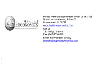 Reserved.
Ri
gh
ts
Al
l
M
AI
.
2
0
1
1
330 Waterloo Valley Road, Mount Olive, N J 07828
p 973 446 2300 f 973 446 2399
www.maispace.com
Please make an appointment to visit us at: 7366
North Lincoln Avenue, Suite 403
Lincolnwood, IL 60712
www.appliedergonomics.com
Call us
Tel: (847)679-5148
Fax: (847)933-0018
Email the President directly
jmeltzer@appliedergonomics.com
 