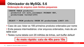 Otimizador do MySQL 5.6
Ordenação de arquivo com limites pequenos
CREATE TABLE products(
productid int auto_increment PRIMARY KEY,
productname varchar(200)‫‏‬
);
SELECT * FROM products ORDER BY productname LIMIT 100;

 Caso de uso: listar os 100 primeiros produtos ordenados por nome
 Evita passos intermediários: criar arquivos ordenados, mais de um
table scan
 Testes numa tabela com 20 milhões de linhas, sort buffer default

4x mais rápido: caiu de 40s para 10s
19

Copyright © 2013, Oracle and/or its affiliates. All rights reserved. |

 