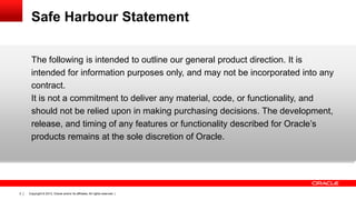 Safe Harbour Statement
The following is intended to outline our general product direction. It is
intended for information purposes only, and may not be incorporated into any
contract.
It is not a commitment to deliver any material, code, or functionality, and
should not be relied upon in making purchasing decisions. The development,
release, and timing of any features or functionality described for Oracle’s
products remains at the sole discretion of Oracle.

2

Copyright © 2013, Oracle and/or its affiliates. All rights reserved. |

 