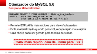 Otimizador do MySQL 5.6
Postpone Materialization
EXPLAIN SELECT * FROM (SELECT * FROM a_big_table);
SELECT … FROM derived_table AS dt
join table AS t WHERE dt.fld = t.dlf

 Permite EXPLAINs mais rápidos para views/subqueries
 Evita materialização quando possível, recuperação mais rápida
 Uma chave pode ser gerada para tabelas derivadas

240x mais rápido: caiu de ~8min para ~2s

21

Copyright © 2013, Oracle and/or its affiliates. All rights reserved. |

 