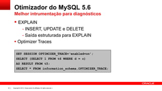 Otimizador do MySQL 5.6
Melhor intrumentação para diagnósticos

 EXPLAIN
- INSERT, UPDATE e DELETE
- Saída estruturada para EXPLAIN
 Optimizer Traces
SET SESSION OPTIMIZER_TRACE=‘enabled=on’;
SELECT (SELECT 1 FROM t6 WHERE d = c)

AS RESULT FROM t5;
SELECT * FROM information_schema.OPTIMIZER_TRACE;

23

Copyright © 2013, Oracle and/or its affiliates. All rights reserved. |

 