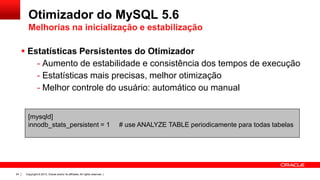 Otimizador do MySQL 5.6
Melhorias na inicialização e estabilização
 Estatísticas Persistentes do Otimizador
- Aumento de estabilidade e consistência dos tempos de execução
- Estatísticas mais precisas, melhor otimização
- Melhor controle do usuário: automático ou manual
[mysqld]
innodb_stats_persistent = 1

24

Copyright © 2013, Oracle and/or its affiliates. All rights reserved. |

# use ANALYZE TABLE periodicamente para todas tabelas

 