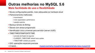 Outras melhorias no MySQL 5.6
Mais facilidade de uso e flexibilidade
 Novas configurações padrão, mais adequadas ao hardware atual
 Particionamento melhorado
 import/export
 mais capacidade e performance
 seleção explícita

 Backup remoto do Binlog
 Slaves com atraso programado
 Identificador único universal para servidor (server UUID)
 TIME/TIMESTAMP/DATETIME
 precisão de fração de segundo
 CURRENT_TIMESTAMP default /auto update

 TIMESTAMP nullable por padrão

 GIS: operações espaciais precisas
 E MAIS...
26

Copyright © 2013, Oracle and/or its affiliates. All rights reserved. |

mysql.com/why-mysql/white-papers/whats-new-mysql-5-6

 