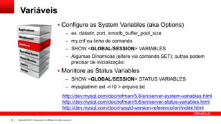 Variáveis
 Configure as System Variables (aka Options)
– ex. datadir, port, innodb_buffer_pool_size
– my.cnf ou linha de comando
– SHOW <GLOBAL/SESSION> VARIABLES
– Algumas Dínamicas (altere via comando SET); outras podem

precisar de inicialização:

 Monitore as Status Variables
– SHOW <GLOBAL/SESSION> STATUS VARIABLES
– mysqladmin ext -ri10 > arquivo.txt

http://dev.mysql.com/doc/refman/5.6/en/server-system-variables.html
http://dev.mysql.com/doc/refman/5.6/en/server-status-variables.html
http://dev.mysql.com/doc/mysqld-version-reference/en/index.html
38

Copyright © 2013, Oracle and/or its affiliates. All rights reserved. |

 