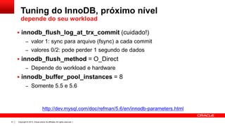 Tuning do InnoDB, próximo nível
depende do seu workload
 innodb_flush_log_at_trx_commit (cuidado!)
– valor 1: sync para arquivo (fsync) a cada commit

– valores 0/2: pode perder 1 segundo de dados

 innodb_flush_method = O_Direct
– Depende do workload e hardware

 innodb_buffer_pool_instances = 8
– Somente 5.5 e 5.6

http://dev.mysql.com/doc/refman/5.6/en/innodb-parameters.html
41

Copyright © 2013, Oracle and/or its affiliates. All rights reserved. |

 