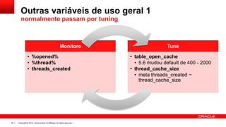 Outras variáveis de uso geral 1
normalmente passam por tuning

Monitore

• %opened%
• %thread%
• threads_created

45

Copyright © 2013, Oracle and/or its affiliates. All rights reserved. |

Tune

• table_open_cache
• 5.6 mudou default de 400 - 2000
• thread_cache_size
• meta threads_created ~
thread_cache_size

 