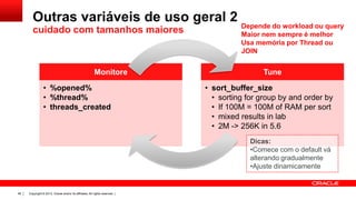 Outras variáveis de uso geral 2
cuidado com tamanhos maiores

Monitore
• %opened%
• %thread%
• threads_created

Depende do workload ou query
Maior nem sempre é melhor
Usa memória por Thread ou
JOIN

Tune
• sort_buffer_size
• sorting for group by and order by
• If 100M = 100M of RAM per sort
• mixed results in lab
• 2M -> 256K in 5.6
Dicas:
•Comece com o default vá
alterando gradualmente
•Ajuste dinamicamente

46

Copyright © 2013, Oracle and/or its affiliates. All rights reserved. |

 