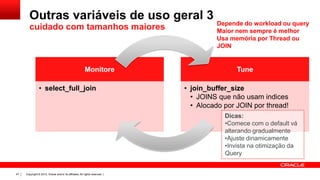 Outras variáveis de uso geral 3
cuidado com tamanhos maiores

Monitore
• select_full_join

Depende do workload ou query
Maior nem sempre é melhor
Usa memória por Thread ou
JOIN

Tune
• join_buffer_size
• JOINS que não usam indices
• Alocado por JOIN por thread!
Dicas:
•Comece com o default vá
alterando gradualmente
•Ajuste dinamicamente
•Invista na otimização da
Query

47

Copyright © 2013, Oracle and/or its affiliates. All rights reserved. |

 