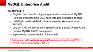 MySQL Enterprise Audit
 Audit Plug-In
• Registro de conexões, logins, queries dos servidores MySQL
• Políticas definidas pelo DBA para filtragem e rotação de logs
• Habilitado ou desabilitado dinamicamente, sem reiniciar o

servidor
• Log em XML de acordo com especificação padrão Oracle Audit
• Requer MySQL 5.5.28 ou superior
• Implementado através MySQL 5.5 Audit API

Adiciona conformidade regulatória em aplicações MySQL:
HIPAA, Sarbanes-Oxley, PCI, etc.
86

Copyright © 2013, Oracle and/or its affiliates. All rights reserved. |

 