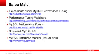 Saiba Mais
 Treinamento oficial MySQL Performance Tuning
http://education.oracle.com/mysql

 Performance Tuning Webinars
http://www.mysql.com/news-and-events/on-demand-webinars

 MySQL Performance Forum
http://forums.mysql.com/list.php?24

 Download MySQL 5.6
http://www.mysql.com/downloads/mysql

 MySQL Enterprise Monitor (trial 30 dias)
http://www.mysql.com/trials

91

Copyright © 2013, Oracle and/or its affiliates. All rights reserved. |

 