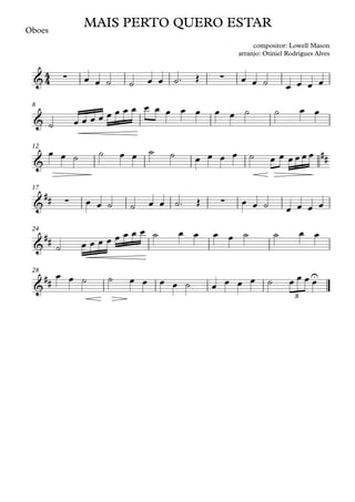 Oboes
8
12
17
24
28
4
4
& ∑ ∑
MAIS PERTO QUERO ESTAR
compositor: Lowell Mason
arranjo: Otiniel Rodrigues Alves
&
&
##
&
## ∑ ∑
&
##
&
##
U
3
œ œ ˙ ˙ œ œ ˙™ Œ œ œ ˙ œ œ œ œ
˙ œ œ œ œ œ œ œ œ œ œ œ œ œ œ œ ˙ ˙ œ œ
œ œ ˙ ˙ œ œ ˙ ˙ œ œ œ œ ˙ œ œ œ œ œ œ
œ œ ˙ ˙ œ œ ˙™ Œ œ œ ˙ œ œ œ œ
˙ œ œ œ œ œ œ œ œ ˙ œ œ œ œ ˙ ˙ œ œ
œ œ ˙ ˙ œ œ œ œ ˙ œ œ œ œ ˙ œ œ œ œ
 