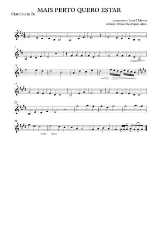 Clarinets in Bb
7
13
17
23
28
4
4
&
##
MAIS PERTO QUERO ESTAR
compositor: Lowell Mason
arranjo: Otiniel Rodrigues Alves
&
##
&
## ##
##
&
##
##
&
####
&
##
##
> .
^
> .
U
> .
˙ œ œ œ œ ˙ ˙ œ œ ˙™ Œ ˙ œ œ œ œ ˙
œ œ œ œ ˙
Ó Œ œ œ œ œ œ ˙ ˙ œ œ œ œ ˙
˙ œ œ ˙ ˙ œ œ œ œ ˙ œ œ œ œ œ œ œ œ
˙ œ œ œ œ ˙ ˙ œ œ ˙™ Œ ˙ œ œ œ œ ˙
œ œ œ œ ˙
Ó
˙ œ œ œ œ ˙ ˙ œ œ
œ œ ˙ ˙ œ œ œ œ ˙ œ œ œ œ œ œœœ œ œ œ œ
 