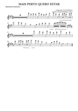 Saxofone barítono
13
17
28
4
4
&
##
# 8
MAIS PERTO QUERO ESTAR
compositor: Lowell Mason
arranjo: Otiniel Rodrigues Alves
&
##
# ##
###
&
##
###
8
&
##
###
œ œ œ œ œ œ œ œ ˙ œ œ œ
J ‰
œ œ œ
J ‰
œ œ
˙ œ œ ˙ ˙ œ œ œ œ ˙ œ œ œ œ œ œ œ œ
˙ œ œ œ œ œ œ ˙
œ œ
œ
J ‰
œ œ œ
J ‰
œ œ ˙ œ œ ˙ ˙ œ œ œ
œ ˙ ˙
 