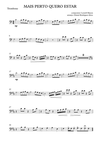 Trombone
mp
6
11
mp
17
22
27
30
4
4
?
MAIS PERTO QUERO ESTAR
compositor: Lowell Mason
arranjo: Otiniel Rodrigues Alves
?
?
2
##
?##
?##
?##
?##
> . ^ > . >
U .
˙ œ œ œ œ ˙ œ œ œ œ ˙ œ œ œ œ ˙ œ œ œ œ ˙ œ œ œ œ
˙ œ œ œ œ ˙ œ œ œ œ ˙ Ó Œ
œ œ
Œ œ œ
Œ
œ œ
Œ œ œ
Œ
œ œ
Œ œ œ
Œ œ œ Œ œœœœ
Œ œ œ Œ œ œ Œ
œ œ
Œ œ œ
˙ œ œ œ œ ˙ œ œ œ œ ˙ œ œ œ œ ˙ œ œ œ œ ˙ œ œ œ œ
˙ œ œ œ œ ˙ œ œ œ œ ˙ œœœœœœœœ
Œ
œ œ
Œ
œ œ
Œ
œ œ
Œ
œ œ
Œ
œ œ
Œ
œ œ
Œ
œ œ Œ œ œ œ œ
Œ
œ œ
Œ œ œ
Œ
œ œ
Œ œ œ œ œ œ œ œ œ œ œ œ œ œ œ
 