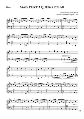 {
{
{
{
{
{
Piano
mf
5
9
13
17
V.S.
21
4
4
4
4
&
MAIS PERTO QUERO ESTAR
compositor: Lowell Mason
arranjo: Otiniel Rodrigues Alves
?
&
?
&
? ∑
&
##
? ##
&
##
?##
&
##
?##
œ œ œ œ œ œ œ œ œ œ œ œ œ œ œ œ œ œ œ œ œ œ œ œ
œ œ œ œ
œ œ œ œ
˙
˙
˙ œ œ œ
˙
˙
˙ œ œ
˙
˙
˙ œ œ
˙
˙
˙
˙ œ œ œ
œ œ œ œ œ œ œ œ œ œ œ œ
œ œ œ œ œ œ œ œ
œ œ œ œ
œ
œ œ œ
˙
˙
˙ œ
œ œ
˙
˙
˙ œ œ ˙
˙
˙ œ œ
œ
œ
œ œ
œ œ
œ
J ‰
œ
œ œ
œ œ
œ œ
œ œ
œ
˙
˙ ˙
˙ œ
œ œ
œ œ
œ œ
œ ˙
˙
œ œ œ œ œ œ œ œ œ œ œ œ œ œ œ œ
Œ Œ œ œ œ œ œ œ
˙ œ œ ˙ ˙ œ œ œ œ w
˙ œ œ ˙ ˙ œ œ œ œ œ œ œ œ œ œ œ œ œ œ
œ œ œ œ œ œ œ œ œ œ œ œ
œ œ œ œ œ œ œ œ
œ œ œ œ
œ œ œ œ
œ œ œ
j‰
˙
˙
˙ œ œ œ
˙
˙
˙ œ œ
˙
˙
˙ œ œ
˙
˙
˙
˙ œ œ œ
œ œ œ œ œ œ œ œ œ œ œ œ
œ œ œ œ œ œ œ œ
œ œ œ œ
œ
œ œ œ
˙
˙
˙ œ
œ œ
˙
˙
˙ œ œ ˙
˙
˙ œ œ
œ
œ
œ œ œ œ
 