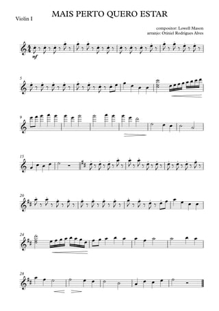 Violin I
mf
5
9
15
20
24
28
4
4
&
. . .
. . .
. . . . . . . . . .
MAIS PERTO QUERO ESTAR
compositor: Lowell Mason
arranjo: Otiniel Rodrigues Alves
&
. . . . . . . .
&
&
## . . . . . . . . . . . .
&
##
. . . . . . . . . . . .
&
##
&
##
œ
J ‰ œ
J ‰ œ
J ‰
œ
J ‰
œ
J ‰
œ
J ‰ œ
J ‰ œ
J ‰ œ
J ‰ œ
J ‰ œ
J ‰ œ
J ‰
œ
J ‰
œ
J ‰ œ
J ‰ œ
J ‰
œ
J ‰ œ
J ‰ œ
J ‰ œ
J ‰ œ
J ‰ œ
J ‰ œ
J
‰ œ œ œ œ œ œ
˙
˙
˙ œ œ œ œ œ œ œ œ
œ œ œ œ œ œ œ ˙ ˙ œ œ œ œ ˙
˙ œ œ ˙ ˙
œ œ œ œ ˙ Ó œ
J ‰ œ
J ‰ œ
J ‰
œ
J ‰
œ
J ‰
œ
J ‰ œ
J ‰ œ
J ‰ œ
J ‰ œ
J ‰ œ
J ‰
œ
J ‰
œ
J ‰
œ
J ‰
œ
J ‰
œ
J ‰
œ
J ‰
œ
J ‰
œ
J ‰
œ
J ‰
œ
J ‰
œ
J ‰ œ
J ‰ œ œ œ œ œ œ
˙
˙
˙ œ œ œ œ œ œ œ œ œ œ œ œ œ œ œ ˙ ˙ œ œ
œ œ ˙ ˙ œ œ ˙ ˙ œ œ œ œ ˙
Ó
 