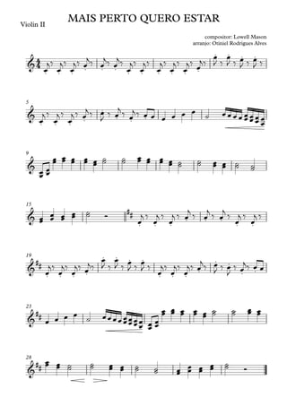 Violin II
5
9
15
19
23
28
4
4
&
. . . . . . . . . . . .
. . . .
MAIS PERTO QUERO ESTAR
compositor: Lowell Mason
arranjo: Otiniel Rodrigues Alves
&
. . . .
.
. . .
&
&
##
. . .
. . .
. .
&
##
. . . .
. . . .
. . .
.
. .
. .
&
##
&
##
œ
j‰
œ
j‰
œ
j‰ œ
j‰ œ
j‰ œ
j‰
œ
j‰
œ
j‰
œ
j‰
œ
j‰
œ
j‰ œ
j‰
œ
J ‰
œ
J ‰ œ
J ‰ œ
J ‰
œ
j ‰
œ
j ‰
œ
j ‰ œ
j ‰ œ
J
‰ œ
j ‰ œ
j ‰ œ œ œ œ œ œ ˙ œ œ œ œ œ
œ œ
œ œ
œ
œ
œ
œ
œ œ
œ
œ
œ œ
œ œ
œ œ
œ œ
œ
˙
˙ ˙
˙ œ
œ œ
œ œ
œ œ
œ ˙
˙ ˙
˙ œ
œ œ
œ ˙
˙ ˙
˙
œ
œ œ
œ œ
œ œ
œ ˙
˙ Ó
œ
j ‰
œ
j ‰
œ
j ‰ œ
j
‰ œ
j
‰ œ
j
‰
œ
j ‰
œ
j ‰
œ
j‰
œ
j‰
œ
j‰ œ
j‰
œ
J ‰
œ
J ‰
œ
J ‰
œ
J ‰
œ
j‰
œ
j‰
œ
j‰ œ
j
‰ œ
J ‰ œ
J
‰ œ
j‰ œ œ
œ œ œ œ
˙ œœœœœ
œ
œ
œ
œ
œ
œ
œ
œ
œ œ
œ
œ
œ œ
œ œ
œ œ
œ œ
œ
˙
˙ ˙
˙ œ
œ œ
œ
œ
œ œ
œ ˙
˙ ˙
˙ œ
œ œ
œ ˙
˙ ˙
˙ œ
œ œ
œ œ
œ
œ
œ ˙
˙ Ó
 