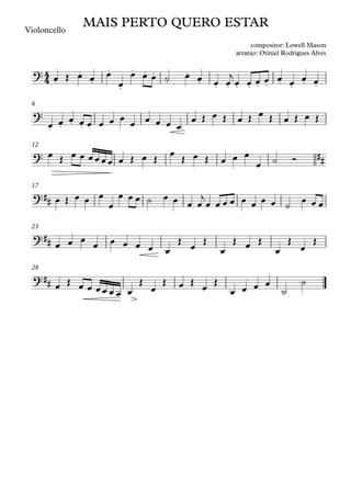 Violoncello
6
12
17
23
28
4
4
?
.
.
.
.
.
. . .
.
.
. . . . . . . . . . .
MAIS PERTO QUERO ESTAR
compositor: Lowell Mason
arranjo: Otiniel Rodrigues Alves
?
. . . . .
? ##
?##
?##
?##
œ Œ œ œ œ
œ
œ œ œ ˙ œ œ œ œ
j
œ œ œ œ œ œ œ œ
œ œ œ œ œ œ œ œ œ œ œ œ œ
œ Œ œ Œ œ Œ œ Œ œ Œ œ Œ
œ Œ œ œ œœœœ œ Œ œ Œ
œ
Œ œ Œ œ œ œ
œ ˙ Ó
œ Œ œ œ œ
œ
œ œ œ ˙ œ œ œ œ
j
œ œ œ œ œ œ œ œ ˙
œ œ œ
œ œ œ
œ œ œ œ œ œ
Œ
œ
Œ
œ
Œ œ Œ
œ
Œ
œ
Œ
œ Œ œ œ œœ œ œ œ
Œ
œ
Œ œ Œ œ Œ
œ œ œ œ
˙
˙
 