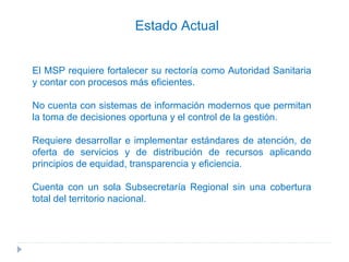 El MSP requiere fortalecer su rectoría como Autoridad Sanitaria y contar con procesos más eficientes. No cuenta con sistemas de información modernos que permitan la toma de decisiones oportuna y el control de la gestión. Requiere desarrollar e implementar estándares de atención, de oferta de servicios y de distribución de recursos aplicando principios de equidad, transparencia y eficiencia. Cuenta con un sola Subsecretaría Regional sin una cobertura total del territorio nacional. Estado Actual 
