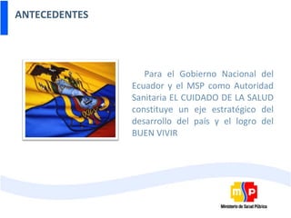 ANTECEDENTES Para el Gobierno Nacional del Ecuador y el MSP como Autoridad Sanitaria EL CUIDADO DE LA SALUD constituye un eje estratégico del desarrollo del país y el logro del BUEN VIVIR 