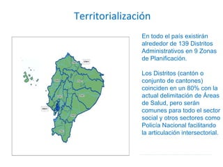 Territorialización En todo el país existirán alrededor de 139 Distritos Administrativos en 9 Zonas de Planificación.  Los Distritos (cantón o conjunto de cantones) coinciden en un 80% con la actual delimitación de Áreas de Salud, pero serán comunes para todo el sector social y otros sectores como Policía Nacional facilitando la articulación intersectorial. 