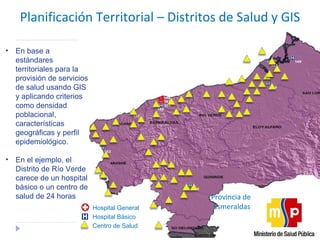 Planificación Territorial  –  Distritos de Salud y GIS Provincia de  Esmeraldas Hospital General Hospital Básico Centro de Salud En base a estándares territoriales para la provisión de servicios de salud usando GIS y aplicando criterios como densidad poblacional, características geográficas y perfil epidemiológico. En el ejemplo, el Distrito de Río Verde carece de un hospital básico o un centro de salud de 24 horas 
