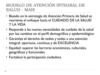 MODELO DE ATENCIÓN INTEGRAL DE SALUD - MAIS Basado en la estrategia de Atención Primaria de Salud se reorienta el enfoque hacia el CUIDADO DE LA SALUD Y LA VIDA Responde a las nuevas necesidades de cuidado de la salud por los cambios en el perfil demográfico y epidemiológico Garantiza el derecho de todos y todas a una atención integral, oportuna, continua y de EXCELENCIA Equidad: superar las barreras económicas, culturales, geográficas y funcionales  Fortalece la participación ciudadana  