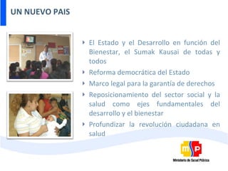 UN NUEVO PAIS El Estado y el Desarrollo en función del Bienestar, el Sumak Kausai de todas y todos Reforma democrática del Estado Marco legal para la garantía de derechos Reposicionamiento del sector social y la salud como ejes fundamentales del desarrollo y el bienestar Profundizar la revolución ciudadana en salud 