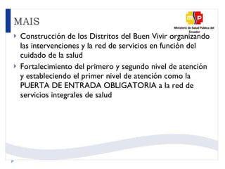 MAIS Construcción de los Distritos del Buen Vivir organizando las intervenciones y la red de servicios en función del cuidado de la salud Fortalecimiento del primero y segundo nivel de atención y estableciendo el primer nivel de atención como la PUERTA DE ENTRADA OBLIGATORIA a la red de servicios integrales de salud  