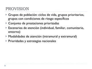 PROVISION  Grupos de población: ciclos de vida, grupos prioritarios, grupos con condiciones de riesgo específicos Conjunto de prestaciones priorizadas Escenarios de atención (individual, familiar, comunitario, entorno) Modalidades de atención (intramural y extramural) Prioridades y estrategias nacionales 