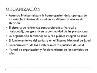 ORGANIZACIÓN  Acuerdo Ministerial para la homologación de la tipología de los establecimientos de salud en los diferentes niveles de atención El sistema de referencia-contrareferencia (vertical y horizontal), que garanticen la continuidad de las prestaciones. La organización territorial de la red pública integral de salud  El funcionamiento del tarifario en el Sistema Nacional de Salud Licenciamiento  de los establecimientos públicos de salud. Manual de organización y funcionamiento de los servicios de salud 