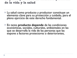 La participación es un elemento protector de la vida y la salud La salud como producto y productor constituye un elemento clave para su protección y cuidado, para el pleno ejercicio de este derecho fundamental. En tanto  producto depende  de las condiciones económicas, sociales, culturales, ambientales en las que se desarrolla la vida de las personas que las expone a factores protectores o deteriorantes,  