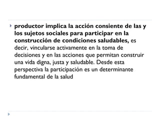 productor implica la acción consiente de las y los sujetos sociales para participar en la construcción de condiciones saludables,  es decir, vincularse activamente en la toma de decisiones y en las acciones que permitan construir una vida digna, justa y saludable. Desde esta perspectiva la participación es un determinante fundamental de la salud 