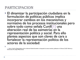 PARTICIPACION  El dinamizar la participación ciudadana en la formulación de políticas públicas implica incorporar cambios en los mecanismos y normativa de los procesos institucionales pero sobre todo como señala Cunill [1]  una alteración real de las asimetrías en la representación política y social. Para ello plantea aspectos que son claves de cara a fortalecer la representación política de los actores de la sociedad: [1]  Nuria, Cunill. La Rearticulación de las relaciones Estado-Sociedad: en búsqueda de nuevos sentidos, publicado en la Revista CLAD. Reforma y Democracia. No. 4(Jul.1995).Caracas 