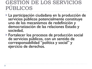 PARTICIPACION EN LA GESTIÓN DE LOS SERVICIOS PÚBLICOS La participación ciudadana en la producción de servicios públicos potencialmente constituye uno de los mecanismos de redefinición y democratización de las relaciones Estado y sociedad,  Fortalecer los procesos de producción social de servicios públicos, con un sentido de corresponsabilidad “política y social” y ejercicio de derechos. 