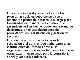 Una visión integral y articuladora de los programas sociales debe construirse en función de planes de desarrollo a largo plazo, formulados de manera participativa, que garanticen redistribuir el poder en la toma de decisiones, en el establecimiento de prioridades, en la distribución y gestión de recursos. Uno de los puntos más críticos es la regulación y el control que atañe tanto a las instituciones del Estado como a las organizaciones sociales, es fundamental que se establezcan mecanismos para la contraloría social y veeduría ciudadana.  