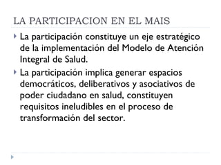 La participación constituye un eje estratégico  de la implementación del Modelo de Atención Integral de Salud.  La participación implica generar espacios democráticos, deliberativos y asociativos de poder ciudadano en salud, constituyen requisitos ineludibles en el proceso de transformación del sector. LA PARTICIPACION EN EL MAIS 