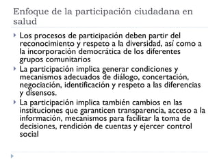 Los procesos de participación deben partir del reconocimiento y respeto a la diversidad, así como a la incorporación democrática de los diferentes grupos comunitarios La participación implica generar condiciones y mecanismos adecuados de diálogo, concertación, negociación, identificación y respeto a las diferencias y disensos.  La participación implica también cambios en las instituciones que garanticen transparencia, acceso a la información, mecanismos para facilitar la toma de decisiones, rendición de cuentas y ejercer control social  Enfoque de la participación ciudadana en salud 