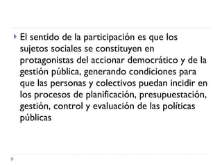 El sentido de la participación es que los  sujetos sociales se constituyen en protagonistas del accionar democrático y de la gestión pública, generando condiciones para que las personas y colectivos puedan incidir en los procesos de planificación, presupuestación, gestión, control y evaluación de las políticas públicas 