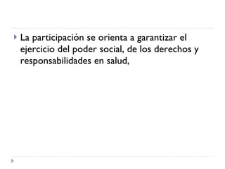 La participación se orienta a garantizar el ejercicio del poder social, de los derechos y responsabilidades en salud,  